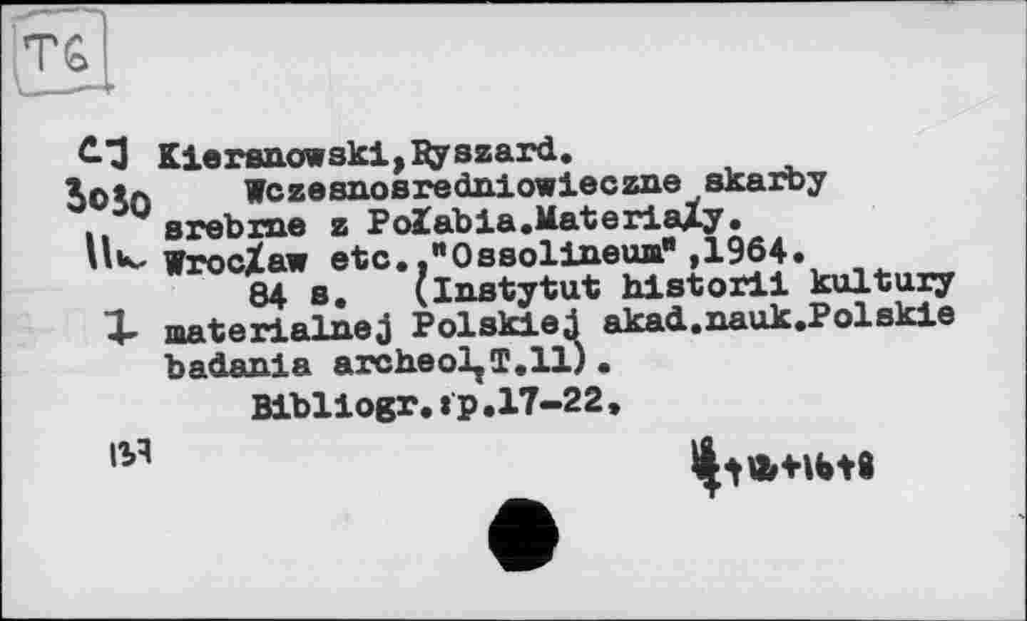 ﻿С-З Kierenowskij^yszard.
Зоїл Wczesnosrednlowieczne skarby
. w srebrae z Polabia.ilaterialy.
’’к-WrocZaw etc.."Ossolineua",1964.
84 s. (Instytut historii kultury
1- materialnej Polskiej akad.nauk.Polskie badanla archeoljT.il).
Blbllogr.ip.17-22»